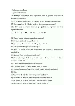a) gônadas masculinas;
 b) gônadas femininas;
[05] Explique as diferenças mais importantes entre os gêmeos monozigóticos
dos gêmeos dizigóticos.
[06] [05] Explique a diferença entre célula-ovo da célula chamada de zigoto.
[07] Em que período da vida têm início os fenômenos da ovogênese?
[08] Identifique as células humanas que podem ser representadas pelas
seguintes fórmulas:
 a) 22A,Y      b) 46,XX       c) 23,X      d) 44A,XY


[09] Qual a relação entre menstruação e ovulação?
[10] Diferencie miométrio de endométrio.
[11] Quais são as hormônios produzidos pelos ovários?
[12] Em que consiste o processo de nidação?
[13] Cite 2 exemplos de anexos embrionários que surgem no início da vida
embrionária.
[14] Quais as funções do líquido amniótico?
[15] Cite os três tipos de folhetos embrionários, e determine as características
principais de cada um.
[16] Cite os tipos de métodos anticoncepcionais:
[17] Em que consiste o processo de Fecundação in vitro?
[18] De que forma as disfunções hormonais podem causar infertilidade?
[19] Cite:
[a] 3 exemplos de métodos anticoncepcionais de barreira.
[b] 2 exemplos de métodos anticoncepcionais comportamentais.
[c] 2 exemplos de métodos anticoncepcionais medicamentosos.
[d] 2 exemplos de métodos anticoncepcionais cirúrgicos
 