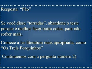 Resposta: “Pão”  Se você disse “torradas”, abandone o teste porque é melhor fazer outra coisa, para não sofrer mais. Comece a ler literatura mais apropriada, como “Os Treis Porquinhos” Continuemos com a pergunta número 2) 