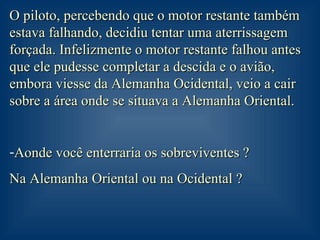 O piloto, percebendo que o motor restante também estava falhando, decidiu tentar uma aterrissagem forçada. Infelizmente o motor restante falhou antes que ele pudesse completar a descida e o avião, embora viesse da Alemanha Ocidental, veio a cair sobre a área onde se situava a Alemanha Oriental. Aonde você enterraria os sobreviventes ?  Na Alemanha Oriental ou na Ocidental ?  
