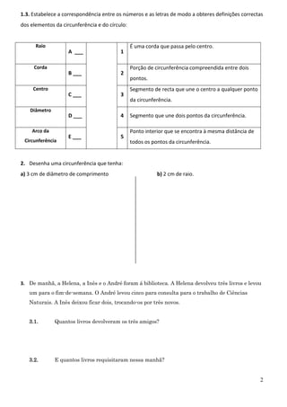 2
1.3. Estabelece a correspondência entre os números e as letras de modo a obteres definições correctas
dos elementos da circunferência e do círculo:
Raio
A ___ 1
É uma corda que passa pelo centro.
Corda
B ___ 2
Porção de circunferência compreendida entre dois
pontos.
Centro
C ___ 3
Segmento de recta que une o centro a qualquer ponto
da circunferência.
Diâmetro
D ___ 4 Segmento que une dois pontos da circunferência.
Arco da
Circunferência
E ___ 5
Ponto interior que se encontra à mesma distância de
todos os pontos da circunferência.
2. Desenha uma circunferência que tenha:
a) 3 cm de diâmetro de comprimento b) 2 cm de raio.
3. De manhã, a Helena, a Inês e o André foram á biblioteca. A Helena devolveu três livros e levou
um para o fim-de-semana. O André levou cinco para consulta para o trabalho de Ciências
Naturais. A Inês deixou ficar dois, trocando-os por três novos.
3.1. Quantos livros devolveram os três amigos?
3.2. E quantos livros requisitaram nessa manhã?
 