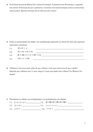 3
4. Na frutaria do pai da Helena há 3 caixas de laranjas. A primeira tem 68 laranjas, a segunda
tem menos 19 laranjas do que a primeira e a terceira tem tantas laranjas como as outras duas
caixas juntas. Quantas laranjas há ao todo nas três caixas?
5. Indica as propriedades da adição e da multiplicação aplicadas no cálculo do valor das seguintes
expressões numéricas:
5.1. 0 ________________________________________________________
5.2. ________________________________________________________
5.3. _________________________________________________
5.4. ____________________________________________________________
6. A Helena é seis anos mais velha do que a Diana e três anos mais nova do que o André.
Sabendo que a Helena tem 11 anos, daqui a 5 anos que idade terá a Diana? E a Helena? E o
André?
7. Transforma as adições em multiplicação e as multiplicações em adições:
7.1. 2 + 2 + 2 + 2 = _________________7.2. _________________
7.3. 13 + 13 = _____________________ 7.4. 1 + 1 + 1 + 1 = _____________________________
7.5. 4 _______________________ 7.6. ___________________________________
 