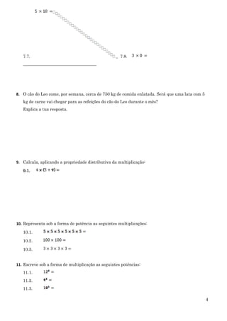 4
7.7. _ 7.8.
___________________________________
8. O cão do Leo come, por semana, cerca de 750 kg de comida enlatada. Será que uma lata com 5
kg de carne vai chegar para as refeições do cão do Leo durante o mês?
Explica a tua resposta.
9. Calcula, aplicando a propriedade distributiva da multiplicação:
9.1.
10. Representa sob a forma de potência as seguintes multiplicações:
10.1.
10.2.
10.3.
11. Escreve sob a forma de multiplicação as seguintes potências:
11.1.
11.2.
11.3.
 