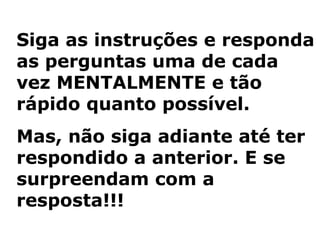 Siga as instruções e responda
as perguntas uma de cada
vez MENTALMENTE e tão
rápido quanto possível.
Mas, não siga adiante até ter
respondido a anterior. E se
surpreendam com a
resposta!!!
 