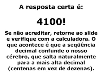 A resposta certa é:

           4100!
Se não acreditar, retorne ao slide
 e verifique com a calculadora. O
 que acontece é que a seqüência
    decimal confunde o nosso
cérebro, que salta naturalmente
     para a mais alta decimal
 (centenas em vez de dezenas).
 