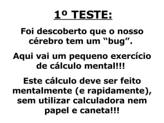 1º TESTE: Foi descoberto que o nosso cérebro tem um “bug”.  Aqui vai um pequeno exercício de cálculo mental!!!  Este cálculo deve ser feito mentalmente (e rapidamente), sem utilizar calculadora nem papel e caneta!!! 