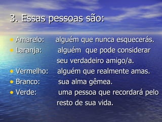 3.  Essas pessoas são: Amarelo:  alguém que nunca esquecerás. Laranja:   alguém  que pode considerar  seu verdadeiro amigo/a. Vermelho:  alguém que realmente amas. Branco: sua alma gêmea. Verde: uma pessoa que recordará pelo resto de sua vida.  