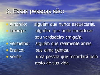 3. Essas pessoas são:

• Amarelo:  alguém que nunca esquecerás.
• Laranja:   alguém que pode considerar
            seu verdadeiro amigo/a.
• Vermelho: alguém que realmente amas.
• Branco:    sua alma gêmea.
• Verde:     uma pessoa que recordará pelo
            resto de sua vida.
 