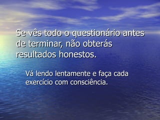 Se vês todo o questionário antes de terminar, não obterás resultados honestos. Vá lendo lentamente e faça cada exercício com consciência . 