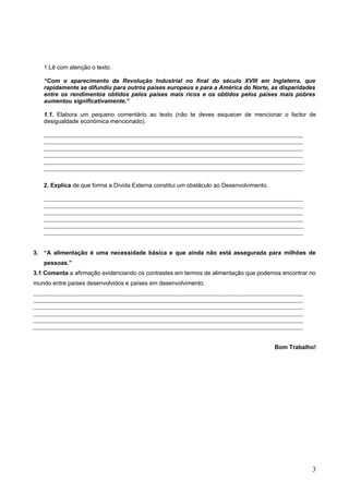 1.Lê com atenção o texto.
“Com o aparecimento da Revolução Industrial no final do século XVIII em Inglaterra, que
rapidamente se difundiu para outros países europeus e para a América do Norte, as disparidades
entre os rendimentos obtidos pelos países mais ricos e os obtidos pelos países mais pobres
aumentou significativamente.”
1.1. Elabora um pequeno comentário ao texto (não te deves esquecer de mencionar o factor de
desigualdade económica mencionado).
2. Explica de que forma a Dívida Externa constitui um obstáculo ao Desenvolvimento.
3. “A alimentação é uma necessidade básica e que ainda não está assegurada para milhões de
pessoas.”
3.1 Comenta a afirmação evidenciando os contrastes em termos de alimentação que podemos encontrar no
mundo entre países desenvolvidos e países em desenvolvimento.
Bom Trabalho!
3
 