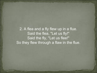 2.  A flea and a fly flew up in a flue. Said the flea, "Let us fly!" Said the fly, "Let us flee!" So they flew through a flaw in the flue. 