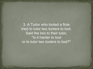 3.  A Tudor who tooted a flute tried to tutor two tooters to toot. Said the two to their tutor, "Is it harder to toot or to tutor two tooters to toot?" 