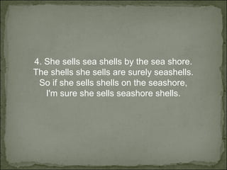 4.  She sells sea shells by the sea shore. The shells she sells are surely seashells. So if she sells shells on the seashore, I'm sure she sells seashore shells. 