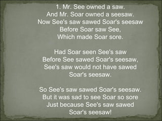 1. Mr. See owned a saw. And Mr. Soar owned a seesaw. Now See's saw sawed Soar's seesaw Before Soar saw See, Which made Soar sore. Had Soar seen See's saw Before See sawed Soar's seesaw, See's saw would not have sawed Soar's seesaw. So See's saw sawed Soar's seesaw. But it was sad to see Soar so sore Just because See's saw sawed Soar's seesaw! 