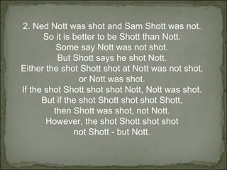 2. Ned Nott was shot and Sam Shott was not.  So it is better to be Shott than Nott.  Some say Nott was not shot.  But Shott says he shot Nott.  Either the shot Shott shot at Nott was not shot,  or Nott was shot.  If the shot Shott shot shot Nott, Nott was shot.  But if the shot Shott shot shot Shott,  then Shott was shot, not Nott.  However, the shot Shott shot shot  not Shott - but Nott.  