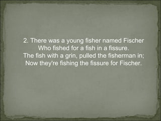 2.  There was a young fisher named Fischer Who fished for a fish in a fissure. The fish with a grin, pulled the fisherman in; Now they're fishing the fissure for Fischer. 