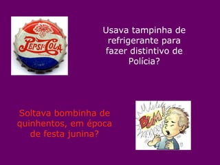 Usava tampinha de refrigerante para fazer distintivo de Polícia? Soltava bombinha de quinhentos, em época de festa junina? 