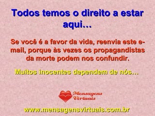 Se você é a favor da vida, reenvia este e-mail, porque às vezes os propagandistas da morte podem nos confundir. Muitos inocentes dependem de nós… www.mensagensvirtuais.com.br Todos temos o direito a estar aqui… 
