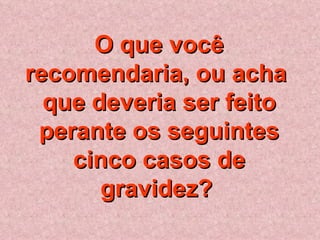 O que você recomendaria, ou acha  que deveria ser feito perante os seguintes cinco casos de gravidez?   