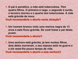 O pai é asmático, a mãe está tuberculosa. Têm quatro filhos. O primeiro é cego, o segundo é surdo, o terceiro morreu e o quarto tem tuberculose. A mãe está grávida de novo.  Você recomendaria o aborto nesta situação?   Um homem branco viola uma menina negra de 13 anos e esta ficou grávida. Se você fosse o pai desta jovem. Você recomendaria o aborto?   Uma senhora está grávida; já tem muitos filhos, dois deles morreram, o seu esposo está na guerra e a ela resta-lhe pouco tempo de vida.  Você recomendaria o aborto a esta senhora?   