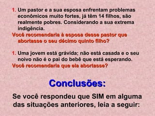Um pastor e a sua esposa enfrentam problemas econômicos muito fortes, já têm 14 filhos, são realmente pobres. Considerando a sua extrema indigência.  Você recomendaria à esposa desse pastor que abortasse o seu décimo quinto filho?   Uma jovem está grávida; não está casada e o seu noivo não é o pai do bebê que está esperando.  Você recomendaria que ela abortasse? Conclusões: Se você respondeu que SIM em alguma das situações anteriores, leia a seguir:   