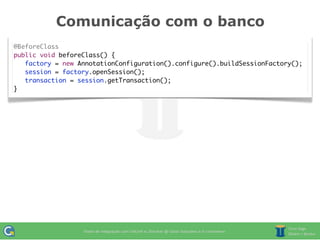Comunicação com o banco
@BeforeClass
public void beforeClass() {
   factory = new AnnotationConfiguration().configure().buildSessionFactory();
   session = factory.openSession();
	 transaction = session.getTransaction();
}
 