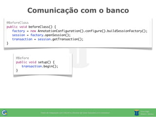 Comunicação com o banco
@BeforeClass
public void beforeClass() {
   factory = new AnnotationConfiguration().configure().buildSessionFactory();
   session = factory.openSession();
	 transaction = session.getTransaction();
}



     @Before
     public void setup() {
     	 transaction.begin();
     }
 