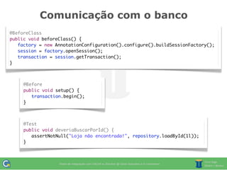 Comunicação com o banco
@BeforeClass
public void beforeClass() {
   factory = new AnnotationConfiguration().configure().buildSessionFactory();
   session = factory.openSession();
	 transaction = session.getTransaction();
}



     @Before
     public void setup() {
     	 transaction.begin();
     }



     @Test
     public void deveriaBuscarPorId() {
     	 assertNotNull("Loja não encontrada!", repository.loadById(1l));
     }
 