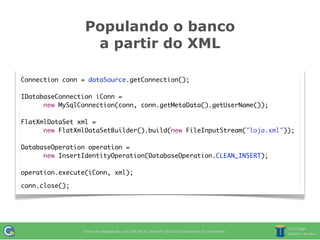 Populando o banco
                  a partir do XML

Connection conn = dataSource.getConnection();

IDatabaseConnection iConn =
      new MySqlConnection(conn, conn.getMetaData().getUserName());

FlatXmlDataSet xml =
      new FlatXmlDataSetBuilder().build(new FileInputStream("loja.xml"));

DatabaseOperation operation =
      new InsertIdentityOperation(DatabaseOperation.CLEAN_INSERT);

operation.execute(iConn, xml);

conn.close();
 
