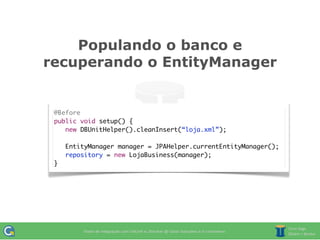 Populando o banco e
recuperando o EntityManager


 @Before
 public void setup() {
 	 new DBUnitHelper().cleanInsert(“loja.xml”);

 	   EntityManager manager = JPAHelper.currentEntityManager();
 	   repository = new LojaBusiness(manager);
 }
 