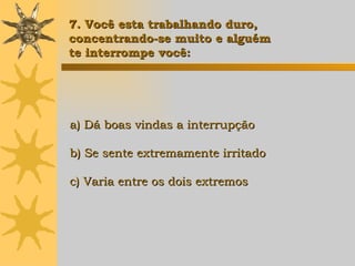a) Dá boas vindas a interrupção b) Se sente extremamente irritado c) Varia entre os dois extremos 7. Você esta trabalhando duro,  concentrando-se muito e alguém  te interrompe você: 