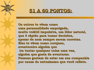Os outros te vêem como  uma personalidade empolgada,  muito volátil impulsiva, um líder natural, que é rápido para tomar decisões,  apesar de nem sempre serem corretas.  Eles te vêem como corajoso,  aventureiro alguém que ira tentar qualquer coisa uma vez,  alguém que gosta de aventuras. Pessoas gostam de estar em sua companhia  por causa do entusiasmo que você reflete.   51 A 60 PONTOS:   