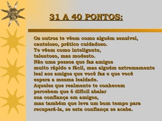 Os outros te vêem como alguém sensível, cauteloso, prático cuidadoso.  Te vêem como inteligente,  talentoso, mas modesto.  Não uma pessoa que faz amigos  muito rápido e fácil, mas alguém extremamente  leal aos amigos que você faz e que você  espera a mesma lealdade.  Aqueles que realmente te conhecem  percebem que é difícil abalar  sua confiança em amigos,  mas também que leva um bom tempo para  recuperá-la, se esta confiança se acaba. 31 A 40 PONTOS:   