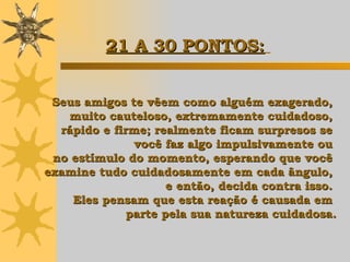Seus amigos te vêem como alguém exagerado,  muito cauteloso, extremamente cuidadoso,  rápido e firme; realmente ficam surpresos se  você faz algo impulsivamente ou  no estímulo do momento, esperando que você  examine tudo cuidadosamente em cada ângulo,  e então,  decida contra isso.  Eles pensam que esta reação é causada em  parte pela sua natureza cuidadosa. 21 A 30 PONTOS:   