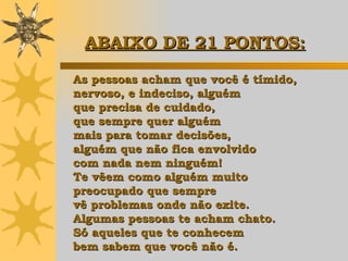 As pessoas acham que você é tímido,  nervoso, e indeciso, alguém  que precisa de cuidado,  que sempre quer alguém  mais para tomar decisões,  alguém que não fica envolvido  com nada nem ninguém!  Te vêem como alguém muito  preocupado que sempre  vê problemas onde não exite.  Algumas pessoas te acham chato.  Só aqueles que te conhecem  bem sabem que você não é. ABAIXO DE 21 PONTOS:   