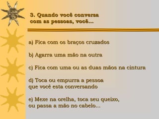 3. Quando você conversa
com as pessoas, você...


a) Fica com os braços cruzados

b) Agarra uma mão na outra

c) Fica com uma ou as duas mãos na cintura

d) Toca ou empurra a pessoa
que você esta conversando

e) Mexe na orelha, toca seu queixo,
ou passa a mão no cabelo...
 