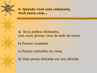 4- Quando você esta relaxando,
você senta com...




a) Seus joelhos dobrados,
com suas pernas uma do lado da outra

b) Pernas cruzadas

c) Pernas esticadas ou retas

d) Uma perna dobrada em sua direção
 