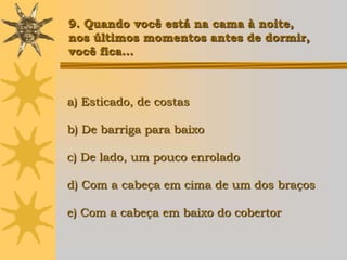 9. Quando você está na cama à noite,
nos últimos momentos antes de dormir,
você fica...



a) Esticado, de costas

b) De barriga para baixo

c) De lado, um pouco enrolado

d) Com a cabeça em cima de um dos braços

e) Com a cabeça em baixo do cobertor
 