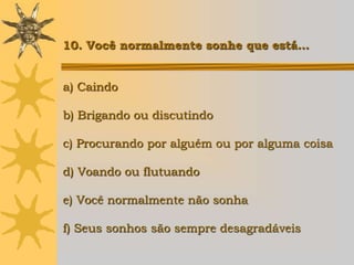 10. Você normalmente sonhe que está…


a) Caindo

b) Brigando ou discutindo

c) Procurando por alguém ou por alguma coisa

d) Voando ou flutuando

e) Você normalmente não sonha

f) Seus sonhos são sempre desagradáveis
 
