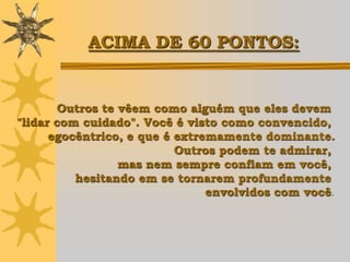 ACIMA DE 60 PONTOS:


       Outros te vêem como alguém que eles devem
"lidar com cuidado". Você é visto como convencido,
      egocêntrico, e que é extremamente dominante.
                           Outros podem te admirar,
                 mas nem sempre confiam em você,
          hesitando em se tornarem profundamente
                                envolvidos com você.
 