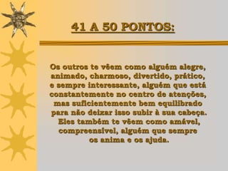 41 A 50 PONTOS:


Os outros te vêem como alguém alegre,
animado, charmoso, divertido, prático,
e sempre interessante, alguém que está
constantemente no centro de atenções,
 mas suficientemente bem equilibrado
para não deixar isso subir à sua cabeça.
  Eles também te vêem como amável,
  compreensível, alguém que sempre
          os anima e os ajuda.
 