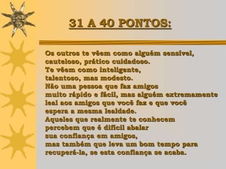 31 A 40 PONTOS:

Os outros te vêem como alguém sensível,
cauteloso, prático cuidadoso.
Te vêem como inteligente,
talentoso, mas modesto.
Não uma pessoa que faz amigos
muito rápido e fácil, mas alguém extremamente
leal aos amigos que você faz e que você
espera a mesma lealdade.
Aqueles que realmente te conhecem
percebem que é difícil abalar
sua confiança em amigos,
mas também que leva um bom tempo para
recuperá-la, se esta confiança se acaba.
 