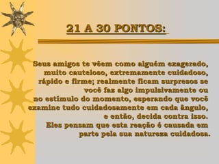 21 A 30 PONTOS:


 Seus amigos te vêem como alguém exagerado,
   muito cauteloso, extremamente cuidadoso,
  rápido e firme; realmente ficam surpresos se
               você faz algo impulsivamente ou
 no estímulo do momento, esperando que você
examine tudo cuidadosamente em cada ângulo,
                     e então, decida contra isso.
    Eles pensam que esta reação é causada em
              parte pela sua natureza cuidadosa.
 