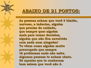 ABAIXO DE 21 PONTOS:

As pessoas acham que você é tímido,
nervoso, e indeciso, alguém
que precisa de cuidado,
que sempre quer alguém
mais para tomar decisões,
alguém que não fica envolvido
com nada nem ninguém!
Te vêem como alguém muito
preocupado que sempre
vê problemas onde não exite.
Algumas pessoas te acham chato.
Só aqueles que te conhecem
bem sabem que você não é.
 