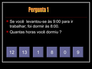Se você  levantou-se às 9:00 para ir  trabalhar; foi dormir às 8:00. Quantas horas você dormiu ? 1 8 0 9 12 13 Pergunta 1 