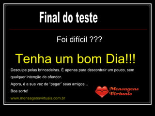 Foi difícil ??? Tenha um bom Dia!!! Final do teste Desculpe pelas brincadeiras. É apenas para descontrair um pouco, sem qualquer intenção de ofender. Agora, é a sua vez de “pegar” seus amigos... Boa sorte! www.mensagensvirtuais.com.br 