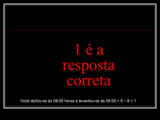 1 é a resposta correta Você deitou-se às 08:00 horas e levantou-se às 09:00 > 9 – 8 = 1 