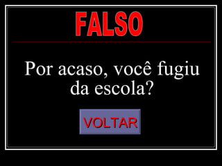 Por acaso, você fugiu da escola? FALSO VOLTAR 
