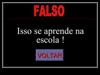 Isso se aprende na escola ! FALSO VOLTAR 