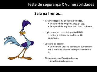 Teste de segurança X Vulnerabilidades

   Saia na frente...
        • Faça validações na entradas de dados.
             • Ex: upload de imagens .png .gif .jpg.
             • Ex: upload de arquivos .doc .docx .pdf e etc.

        • Login e senhas com criptografia (MD5)
             • Limitar a entrada de dados ex: 20
             caracteres.

        • Controle de acessos
             • Ex: nenhum usuário pode fazer 200 acessos
             em 2 minutos, bloqueia temporariamente o
             ip.

        • Bloqueio das notificações de erro
             • Servidor Apache php.ini
 