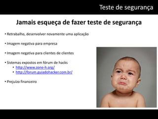 Teste de segurança

       Jamais esqueça de fazer teste de segurança
• Retrabalho, desenvolver novamente uma aplicação

• Imagem negativa para empresa

• Imagem negativa para clientes de clientes

• Sistemas expostos em fórum de hacks
      • http://www.zone-h.org/
      • http://forum.guiadohacker.com.br/

• Prejuízo financeiro
 